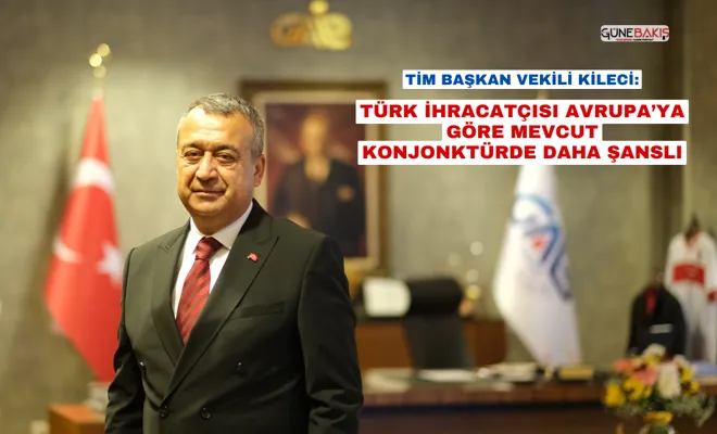 TİM Başkan Vekili Kileci:  Türk ihracatçısı Avrupa’ya göre mevcut konjonktürde daha şanslı